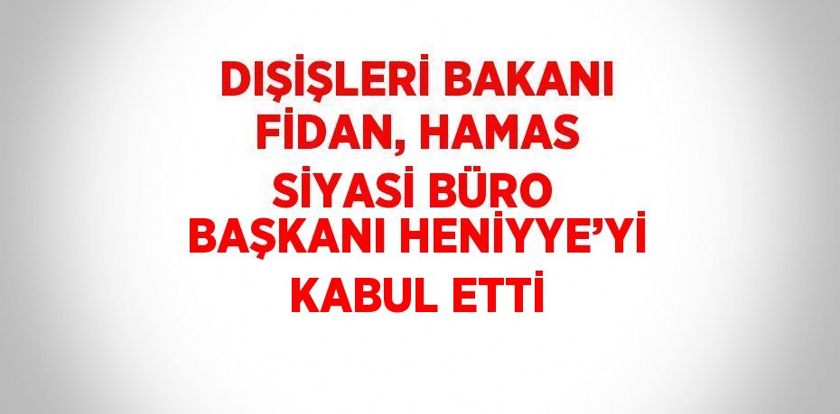 DIŞİŞLERİ BAKANI FİDAN, HAMAS SİYASİ BÜRO BAŞKANI HENİYYE’Yİ KABUL ETTİ