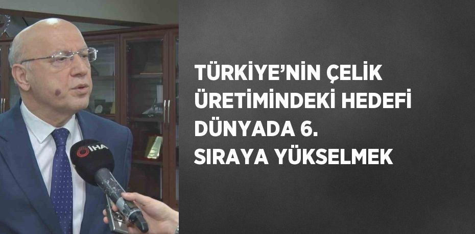 TÜRKİYE’NİN ÇELİK ÜRETİMİNDEKİ HEDEFİ DÜNYADA 6. SIRAYA YÜKSELMEK