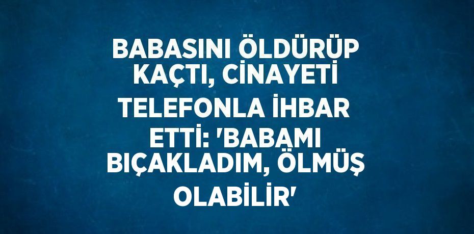 BABASINI ÖLDÜRÜP KAÇTI, CİNAYETİ TELEFONLA İHBAR ETTİ: 'BABAMI BIÇAKLADIM, ÖLMÜŞ OLABİLİR'