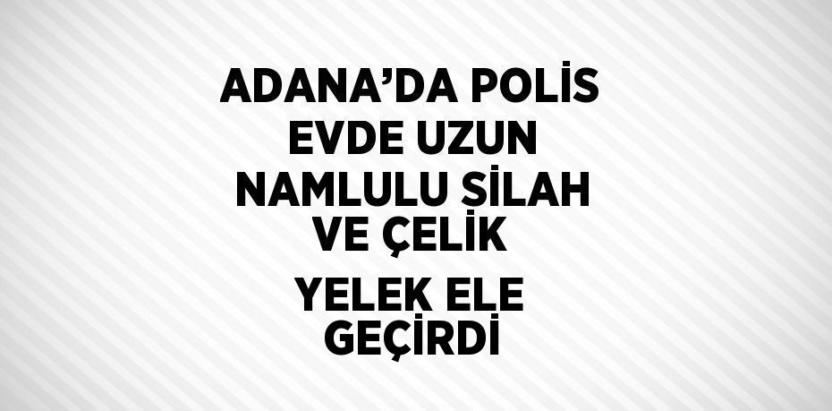 ADANA’DA POLİS EVDE UZUN NAMLULU SİLAH VE ÇELİK YELEK ELE GEÇİRDİ