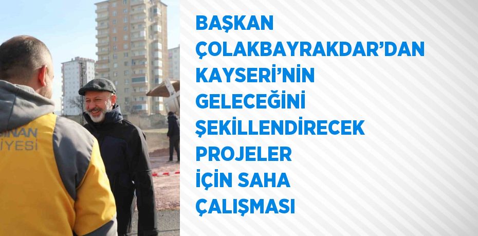 BAŞKAN ÇOLAKBAYRAKDAR’DAN KAYSERİ’NİN GELECEĞİNİ ŞEKİLLENDİRECEK PROJELER İÇİN SAHA ÇALIŞMASI