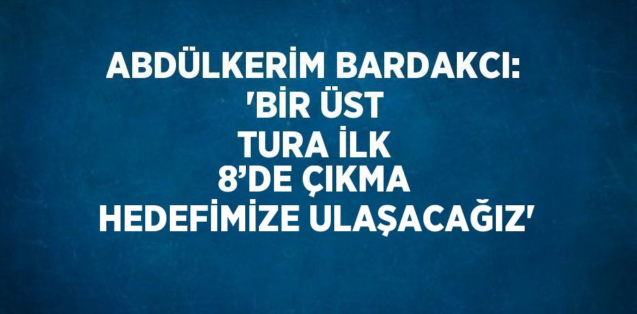 ABDÜLKERİM BARDAKCI: 'BİR ÜST TURA İLK 8’DE ÇIKMA HEDEFİMİZE ULAŞACAĞIZ'