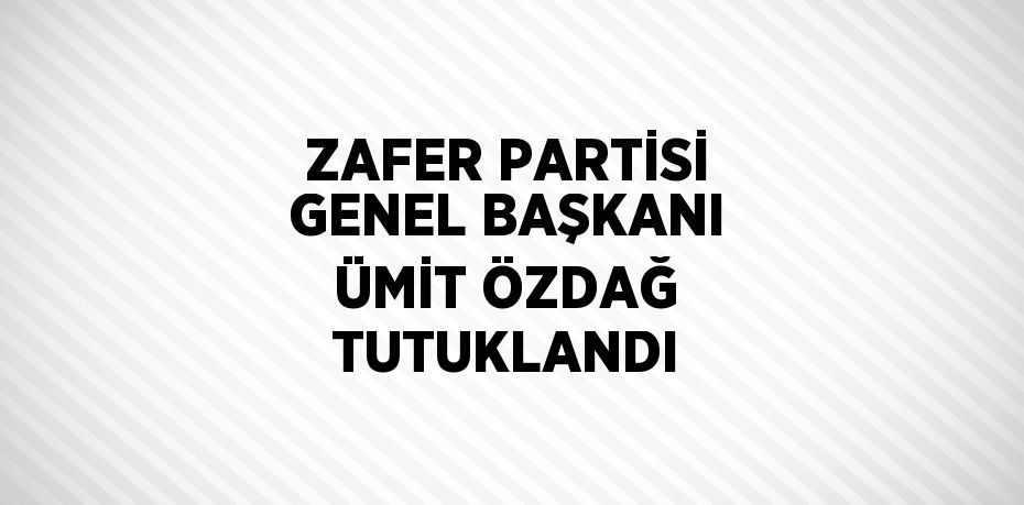 ZAFER PARTİSİ GENEL BAŞKANI ÜMİT ÖZDAĞ TUTUKLANDI