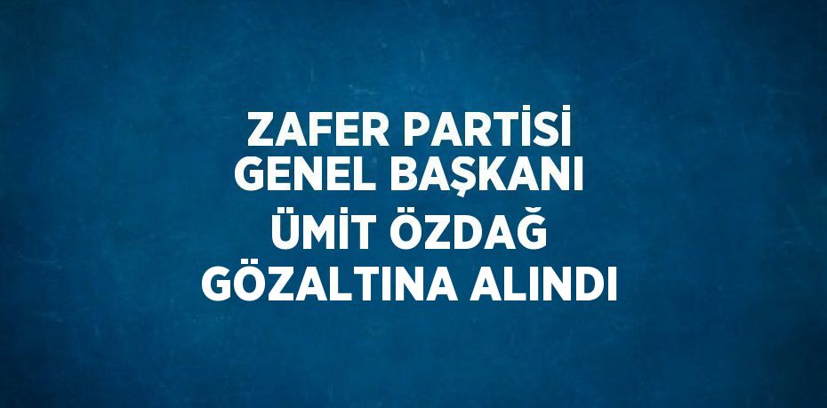 ZAFER PARTİSİ GENEL BAŞKANI ÜMİT ÖZDAĞ GÖZALTINA ALINDI