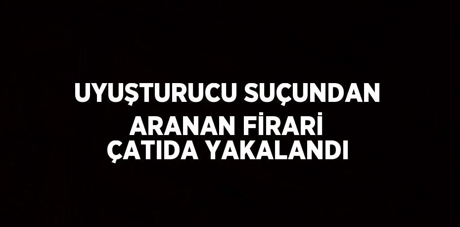 UYUŞTURUCU SUÇUNDAN ARANAN FİRARİ ÇATIDA YAKALANDI