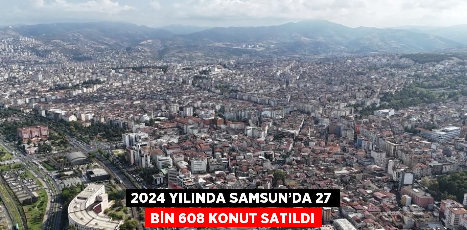 2024 YILINDA SAMSUN’DA 27 BİN 608 KONUT SATILDI