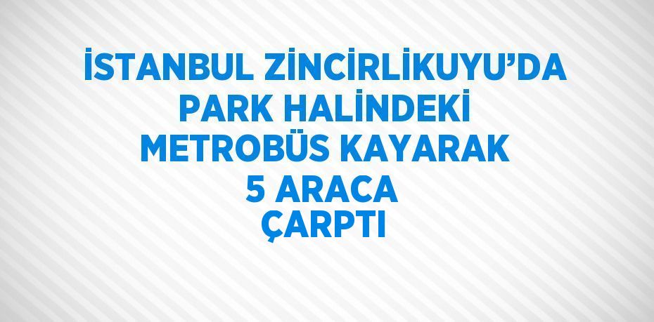 İSTANBUL ZİNCİRLİKUYU’DA PARK HALİNDEKİ METROBÜS KAYARAK 5 ARACA ÇARPTI