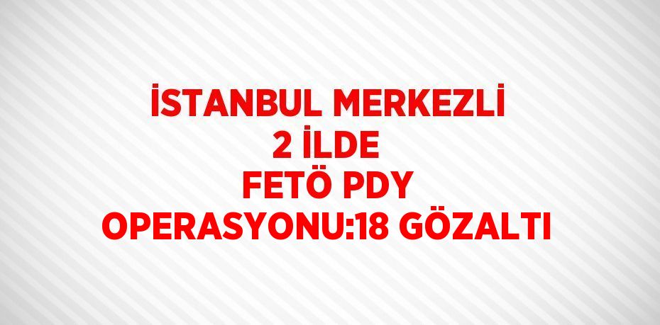 İSTANBUL MERKEZLİ 2 İLDE FETÖ PDY OPERASYONU:18 GÖZALTI