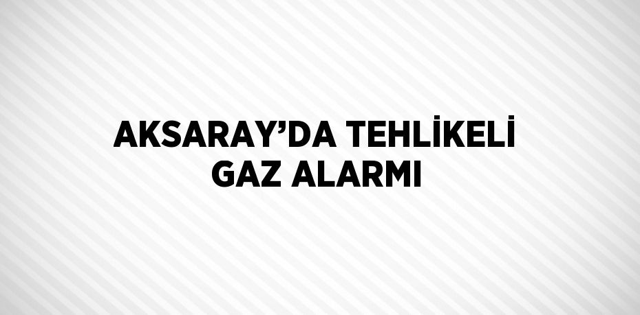 AKSARAY’DA TEHLİKELİ GAZ ALARMI