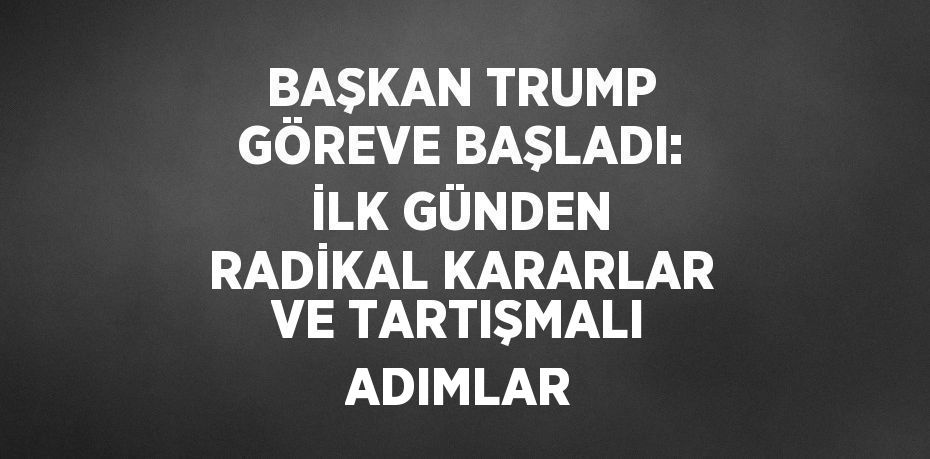 BAŞKAN TRUMP GÖREVE BAŞLADI: İLK GÜNDEN RADİKAL KARARLAR VE TARTIŞMALI ADIMLAR