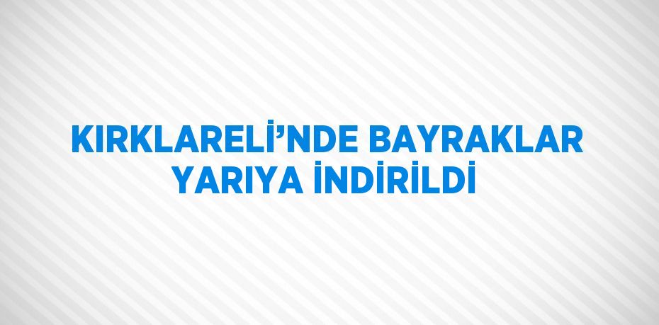 KIRKLARELİ’NDE BAYRAKLAR YARIYA İNDİRİLDİ