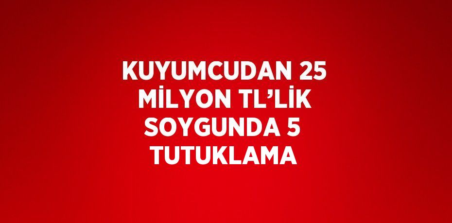 KUYUMCUDAN 25 MİLYON TL’LİK SOYGUNDA 5 TUTUKLAMA