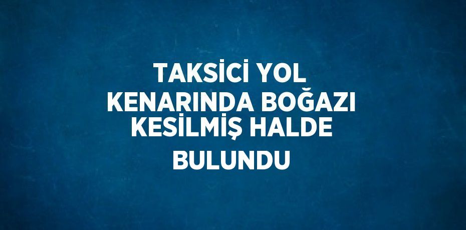 TAKSİCİ YOL KENARINDA BOĞAZI KESİLMİŞ HALDE BULUNDU