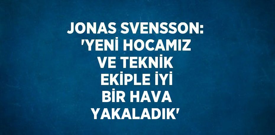 JONAS SVENSSON: 'YENİ HOCAMIZ VE TEKNİK EKİPLE İYİ BİR HAVA YAKALADIK'