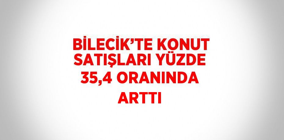 BİLECİK’TE KONUT SATIŞLARI YÜZDE 35,4 ORANINDA ARTTI