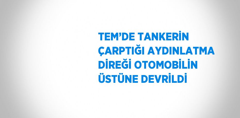 TEM’DE TANKERİN ÇARPTIĞI AYDINLATMA DİREĞİ OTOMOBİLİN ÜSTÜNE DEVRİLDİ