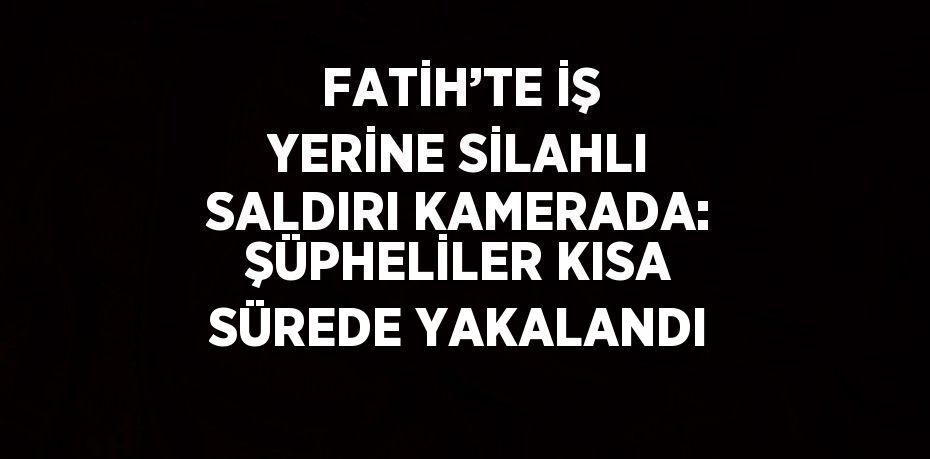 FATİH’TE İŞ YERİNE SİLAHLI SALDIRI KAMERADA: ŞÜPHELİLER KISA SÜREDE YAKALANDI