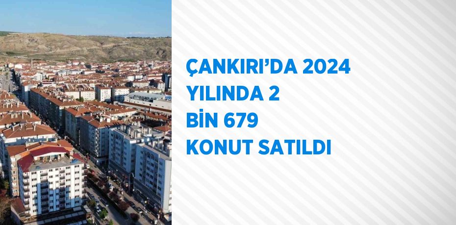 ÇANKIRI’DA 2024 YILINDA 2 BİN 679 KONUT SATILDI