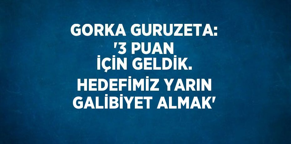 GORKA GURUZETA: '3 PUAN İÇİN GELDİK. HEDEFİMİZ YARIN GALİBİYET ALMAK'