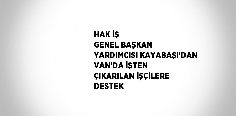 HAK İŞ GENEL BAŞKAN YARDIMCISI KAYABAŞI’DAN VAN’DA İŞTEN ÇIKARILAN İŞÇİLERE DESTEK