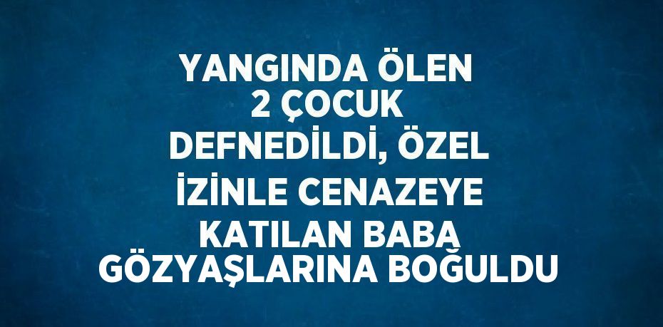 YANGINDA ÖLEN 2 ÇOCUK DEFNEDİLDİ, ÖZEL İZİNLE CENAZEYE KATILAN BABA GÖZYAŞLARINA BOĞULDU