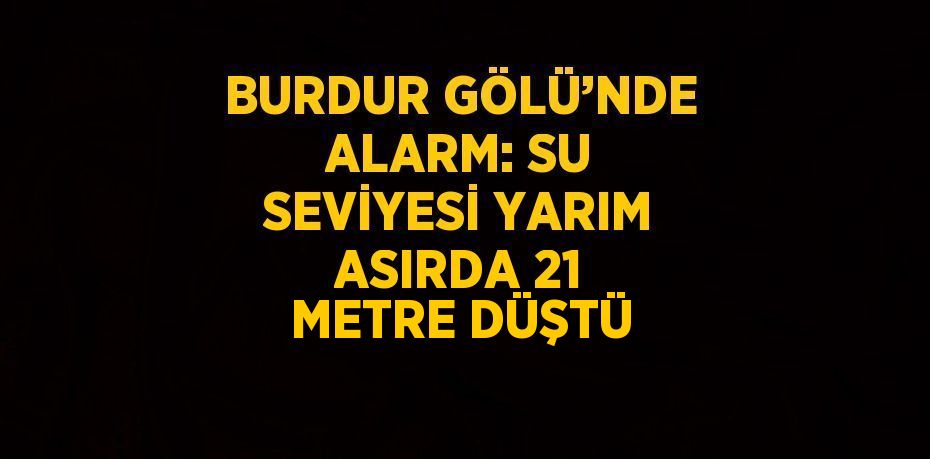 BURDUR GÖLÜ’NDE ALARM: SU SEVİYESİ YARIM ASIRDA 21 METRE DÜŞTÜ