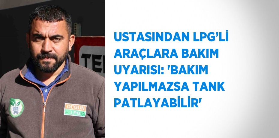 USTASINDAN LPG’Lİ ARAÇLARA BAKIM UYARISI: 'BAKIM YAPILMAZSA TANK PATLAYABİLİR'