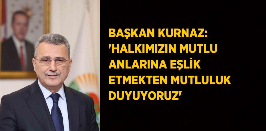 BAŞKAN KURNAZ: 'HALKIMIZIN MUTLU ANLARINA EŞLİK ETMEKTEN MUTLULUK DUYUYORUZ'