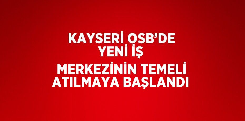 KAYSERİ OSB’DE YENİ İŞ MERKEZİNİN TEMELİ ATILMAYA BAŞLANDI