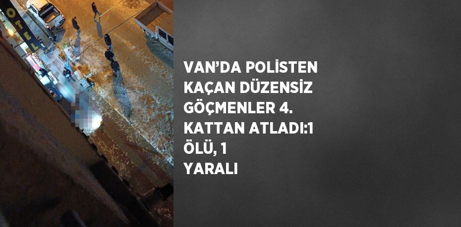 VAN’DA POLİSTEN KAÇAN DÜZENSİZ GÖÇMENLER 4. KATTAN ATLADI:1 ÖLÜ, 1 YARALI