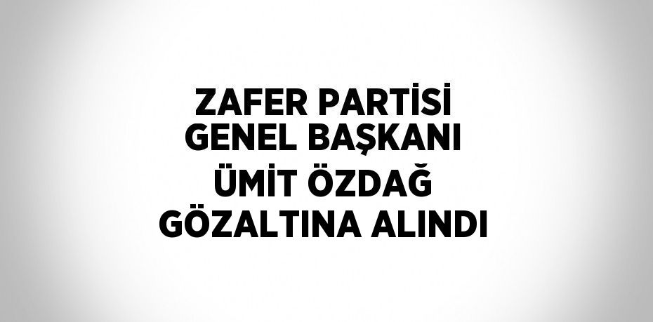 ZAFER PARTİSİ GENEL BAŞKANI ÜMİT ÖZDAĞ GÖZALTINA ALINDI