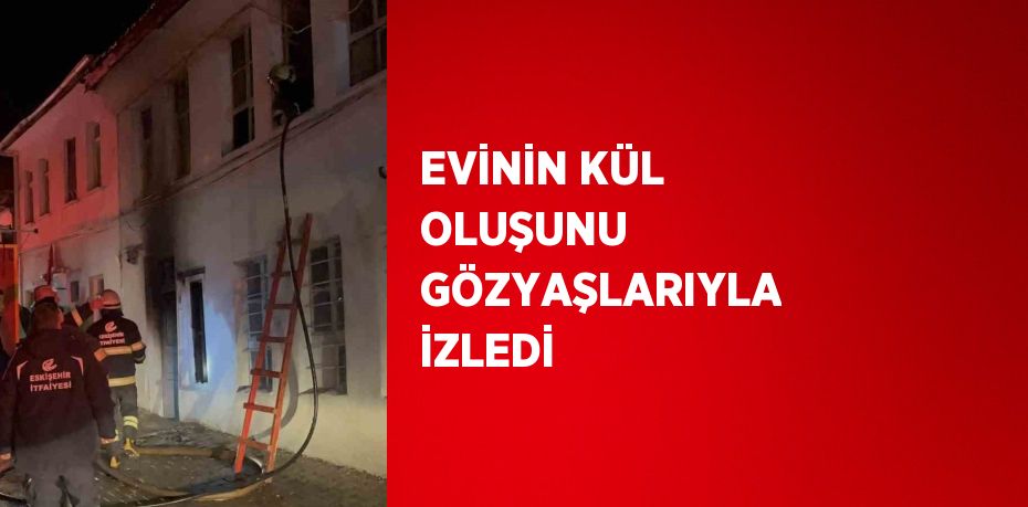 EVİNİN KÜL OLUŞUNU GÖZYAŞLARIYLA İZLEDİ