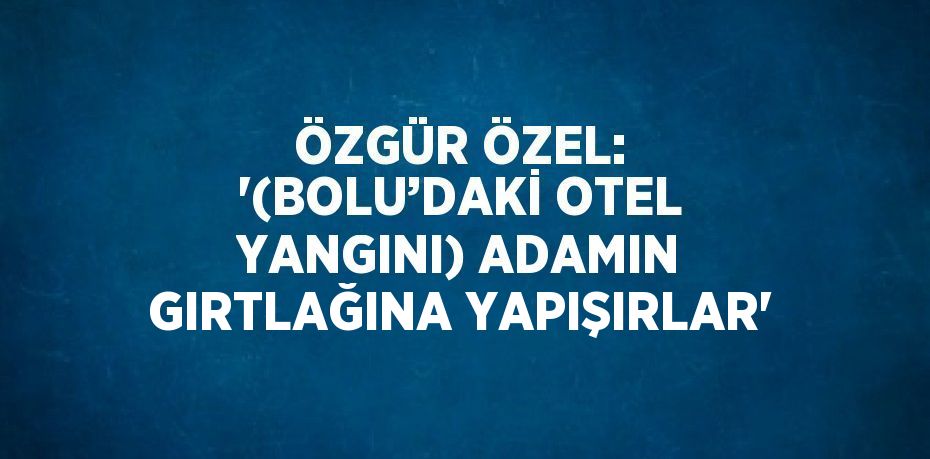 ÖZGÜR ÖZEL: '(BOLU’DAKİ OTEL YANGINI) ADAMIN GIRTLAĞINA YAPIŞIRLAR'