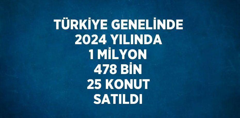 TÜRKİYE GENELİNDE 2024 YILINDA 1 MİLYON 478 BİN 25 KONUT SATILDI