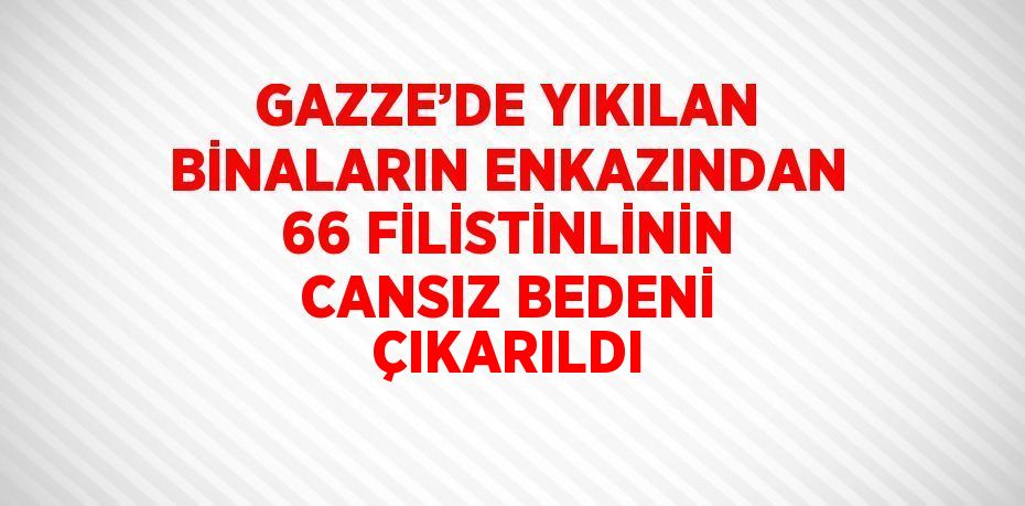 GAZZE’DE YIKILAN BİNALARIN ENKAZINDAN 66 FİLİSTİNLİNİN CANSIZ BEDENİ ÇIKARILDI