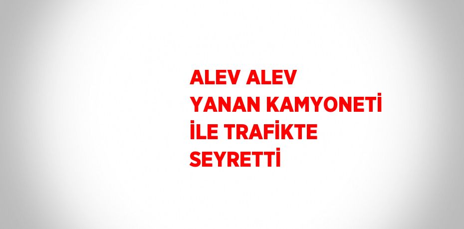 ALEV ALEV YANAN KAMYONETİ İLE TRAFİKTE SEYRETTİ