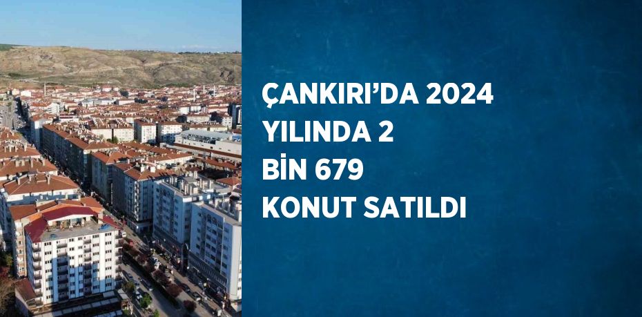 ÇANKIRI’DA 2024 YILINDA 2 BİN 679 KONUT SATILDI