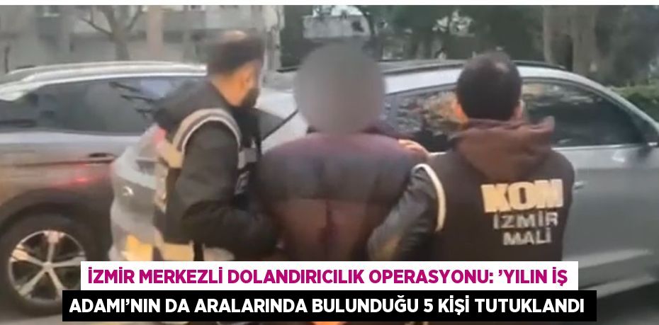 İZMİR MERKEZLİ DOLANDIRICILIK OPERASYONU: ’YILIN İŞ ADAMI’NIN DA ARALARINDA BULUNDUĞU 5 KİŞİ TUTUKLANDI