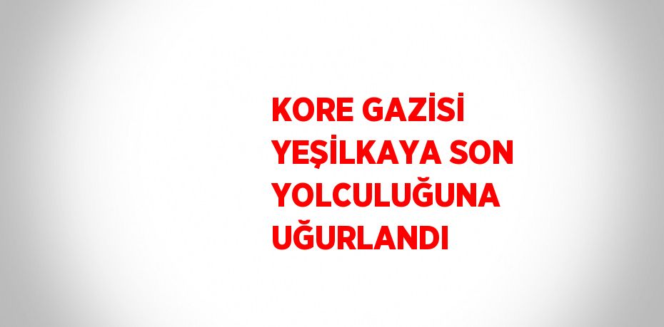 KORE GAZİSİ YEŞİLKAYA SON YOLCULUĞUNA UĞURLANDI