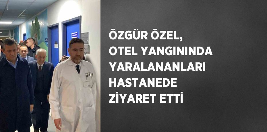 ÖZGÜR ÖZEL, OTEL YANGININDA YARALANANLARI HASTANEDE ZİYARET ETTİ