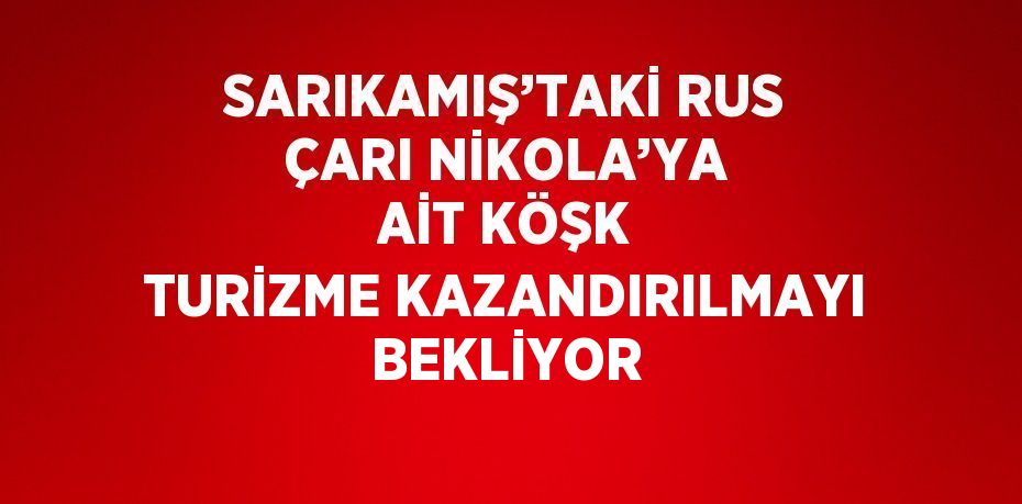 SARIKAMIŞ’TAKİ RUS ÇARI NİKOLA’YA AİT KÖŞK TURİZME KAZANDIRILMAYI BEKLİYOR