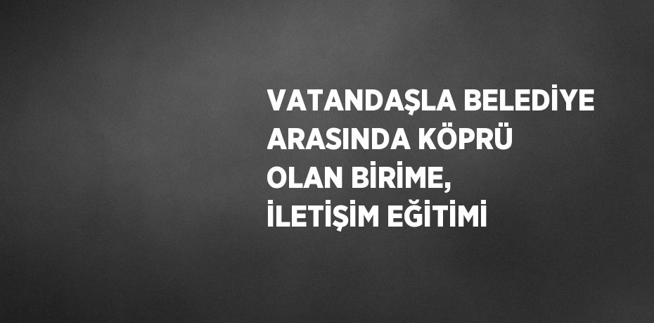 VATANDAŞLA BELEDİYE ARASINDA KÖPRÜ OLAN BİRİME, İLETİŞİM EĞİTİMİ