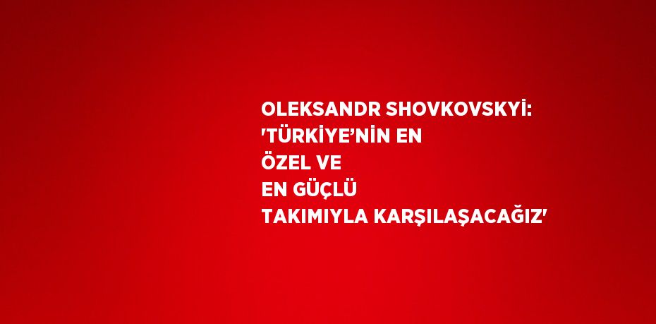 OLEKSANDR SHOVKOVSKYİ: 'TÜRKİYE’NİN EN ÖZEL VE EN GÜÇLÜ TAKIMIYLA KARŞILAŞACAĞIZ'