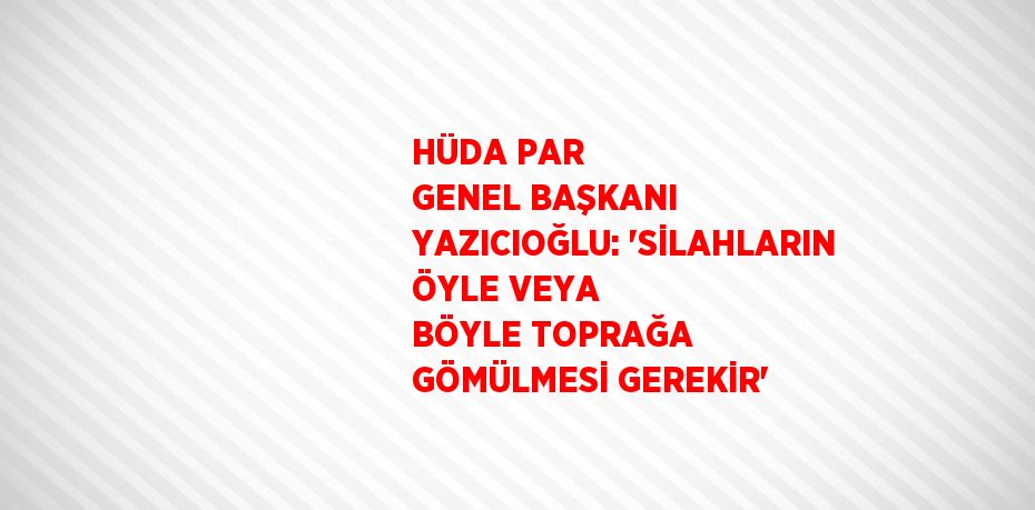 HÜDA PAR GENEL BAŞKANI YAZICIOĞLU: 'SİLAHLARIN ÖYLE VEYA BÖYLE TOPRAĞA GÖMÜLMESİ GEREKİR'