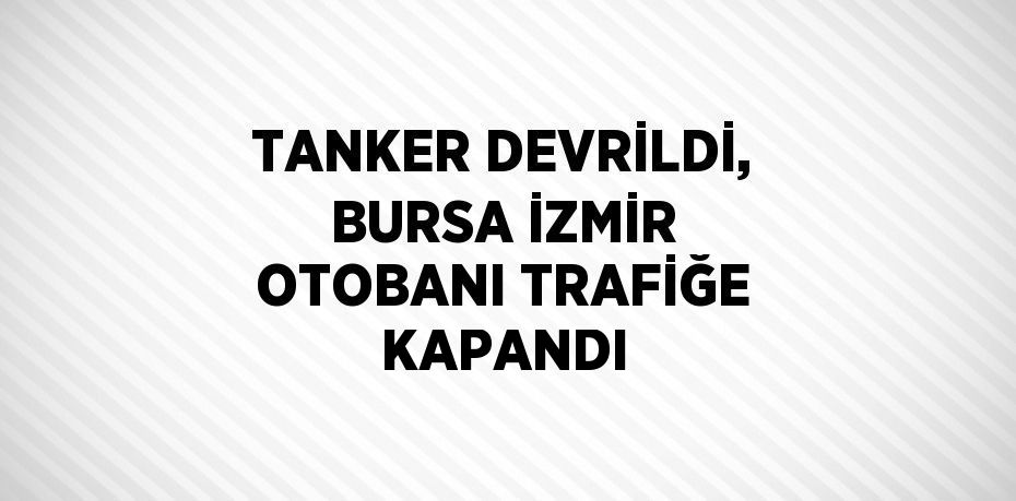 TANKER DEVRİLDİ, BURSA İZMİR OTOBANI TRAFİĞE KAPANDI