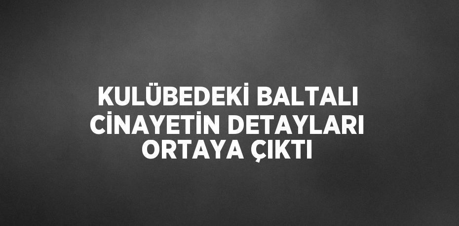 KULÜBEDEKİ BALTALI CİNAYETİN DETAYLARI ORTAYA ÇIKTI