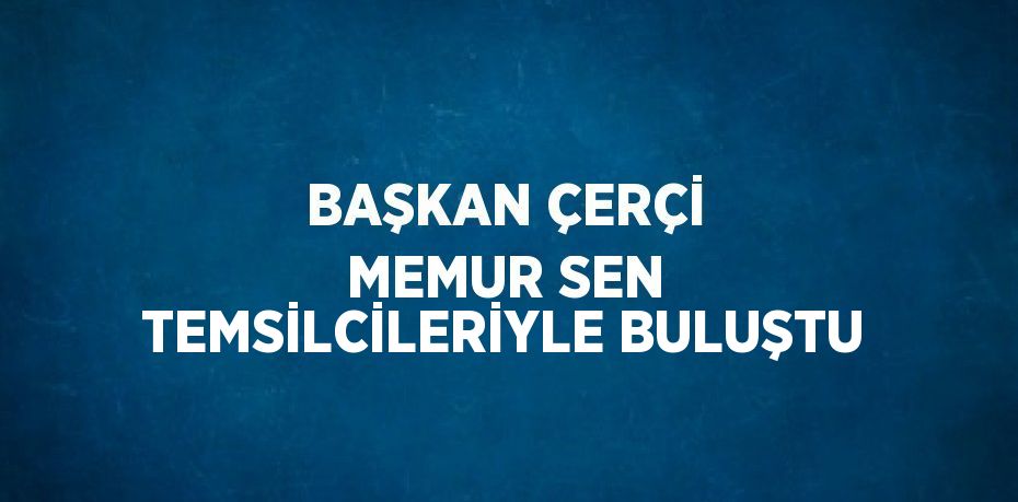 BAŞKAN ÇERÇİ MEMUR SEN TEMSİLCİLERİYLE BULUŞTU