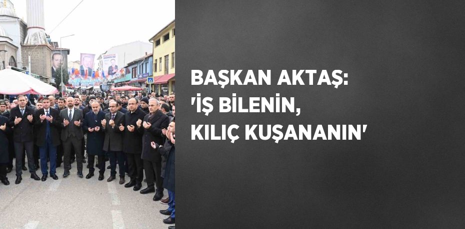 BAŞKAN AKTAŞ: 'İŞ BİLENİN, KILIÇ KUŞANANIN'