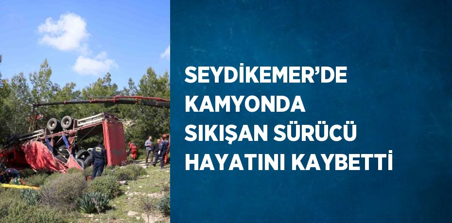 SEYDİKEMER’DE KAMYONDA SIKIŞAN SÜRÜCÜ HAYATINI KAYBETTİ