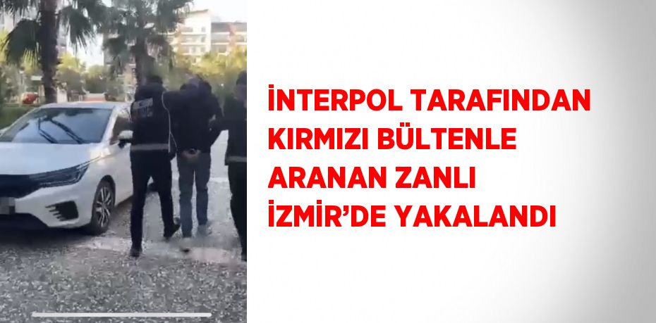 İNTERPOL TARAFINDAN KIRMIZI BÜLTENLE ARANAN ZANLI İZMİR’DE YAKALANDI